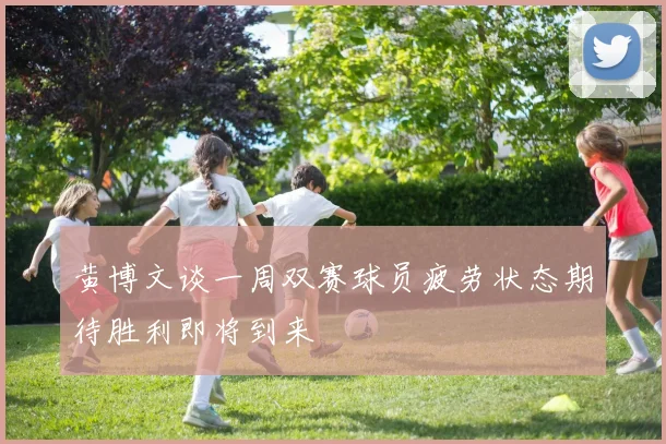 黄博文谈一周双赛球员疲劳状态期待胜利即将到来