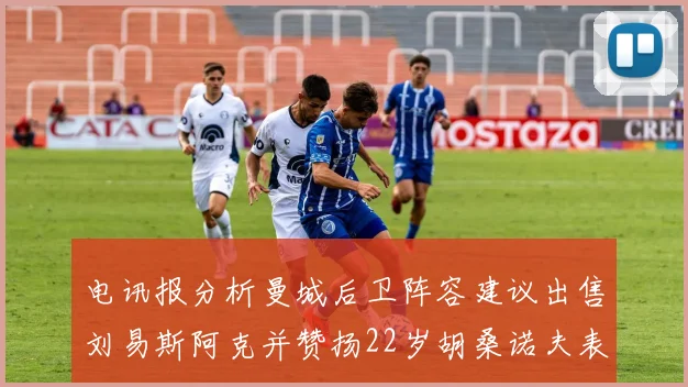 电讯报分析曼城后卫阵容建议出售刘易斯阿克并赞扬22岁胡桑诺夫表现出色