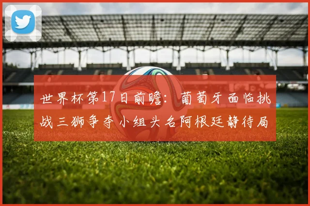 世界杯第17日前瞻：葡萄牙面临挑战三狮争夺小组头名阿根廷静待局势变化