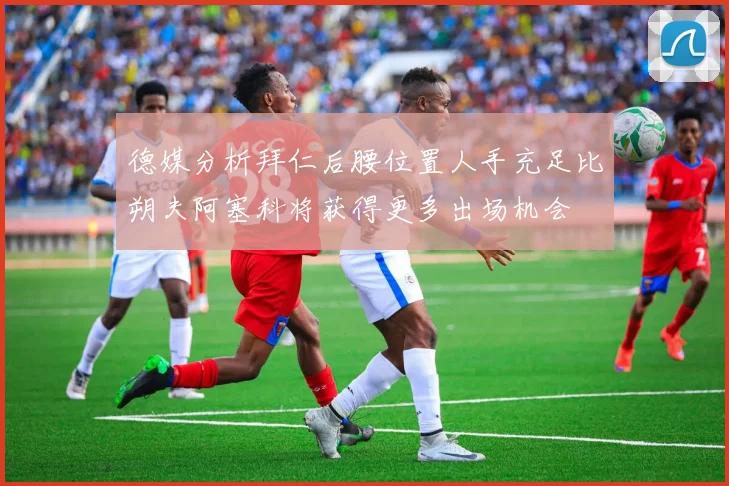 德媒分析拜仁后腰位置人手充足比朔夫阿塞科将获得更多出场机会