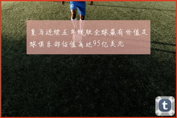 皇马连续五年蝉联全球最有价值足球俱乐部估值高达95亿美元