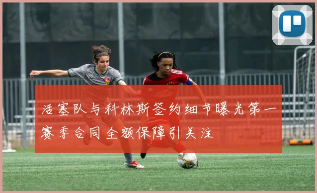 活塞队与科林斯签约细节曝光第一赛季合同全额保障引关注