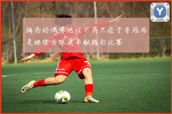 梅西的偶像地位不再只在于夺冠而是继续为球迷奉献精彩比赛