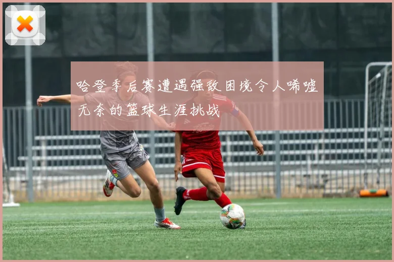 哈登季后赛遭遇强敌困境令人唏嘘无奈的篮球生涯挑战