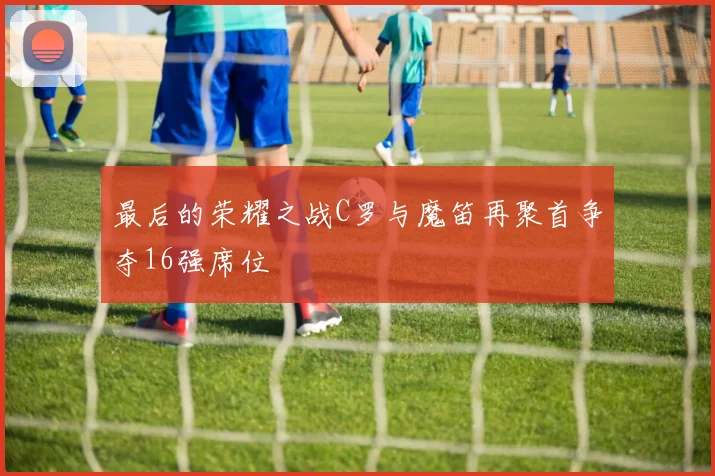 最后的荣耀之战C罗与魔笛再聚首争夺16强席位