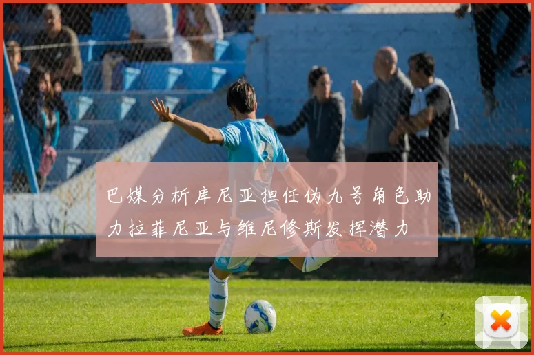 巴媒分析库尼亚担任伪九号角色助力拉菲尼亚与维尼修斯发挥潜力