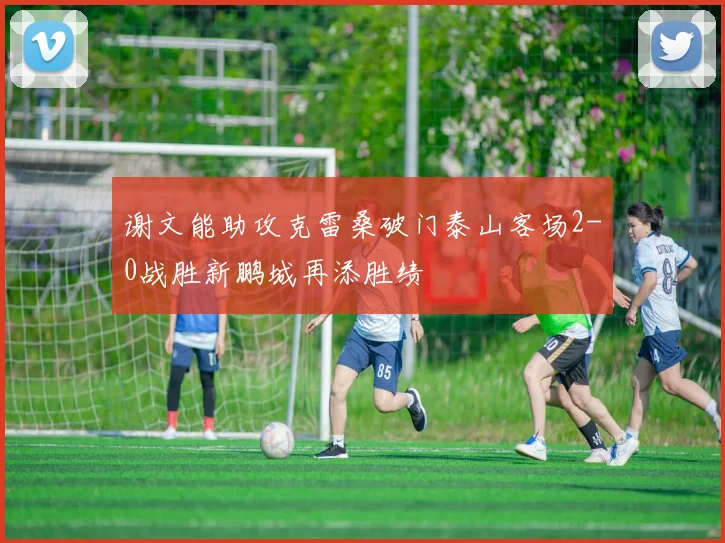 谢文能助攻克雷桑破门泰山客场2-0战胜新鹏城再添胜绩