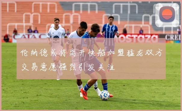 伦纳德或将离开快船加盟猛龙双方交易意愿强烈引发关注
