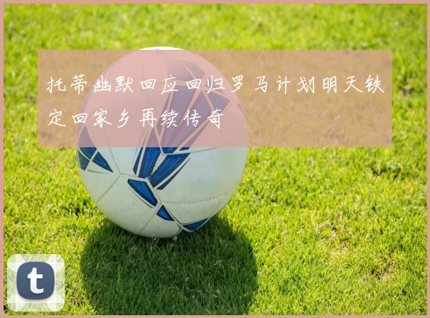 托蒂幽默回应回归罗马计划明天铁定回家乡再续传奇