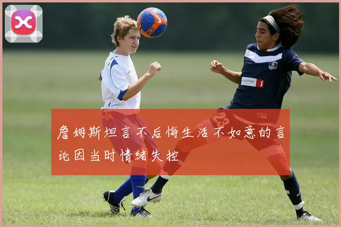 詹姆斯坦言不后悔生活不如意的言论因当时情绪失控