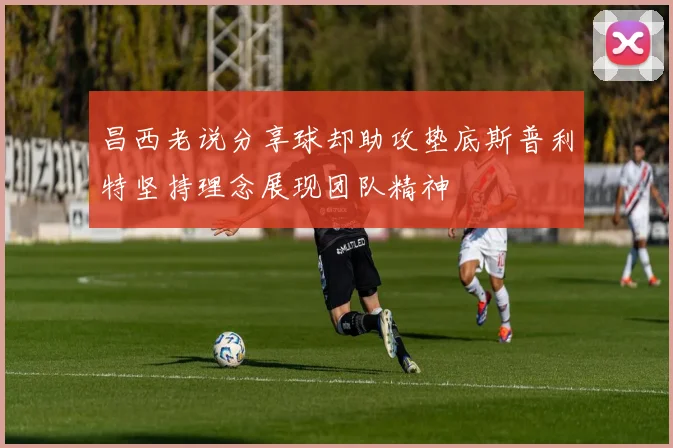 昌西老说分享球却助攻垫底斯普利特坚持理念展现团队精神