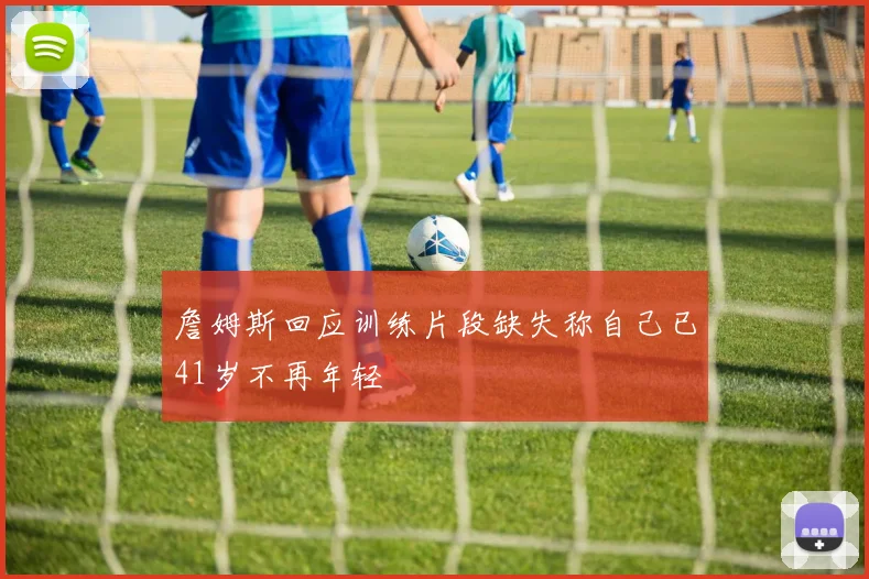 詹姆斯回应训练片段缺失称自己已41岁不再年轻