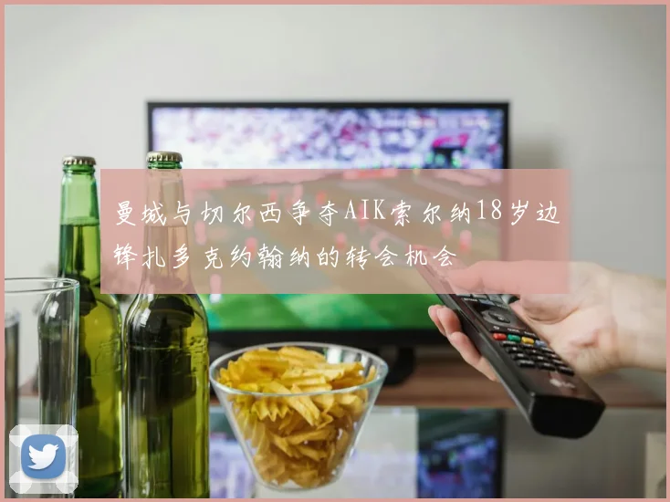 曼城与切尔西争夺AIK索尔纳18岁边锋扎多克约翰纳的转会机会