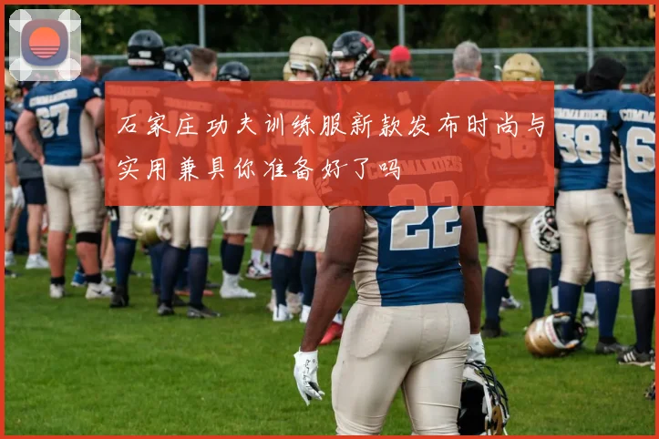 石家庄功夫训练服新款发布时尚与实用兼具你准备好了吗