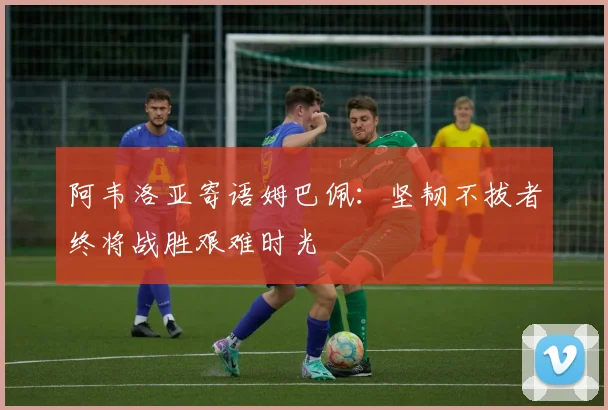 阿韦洛亚寄语姆巴佩：坚韧不拔者终将战胜艰难时光