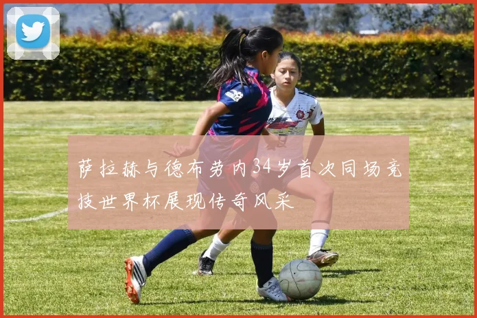 萨拉赫与德布劳内34岁首次同场竞技世界杯展现传奇风采