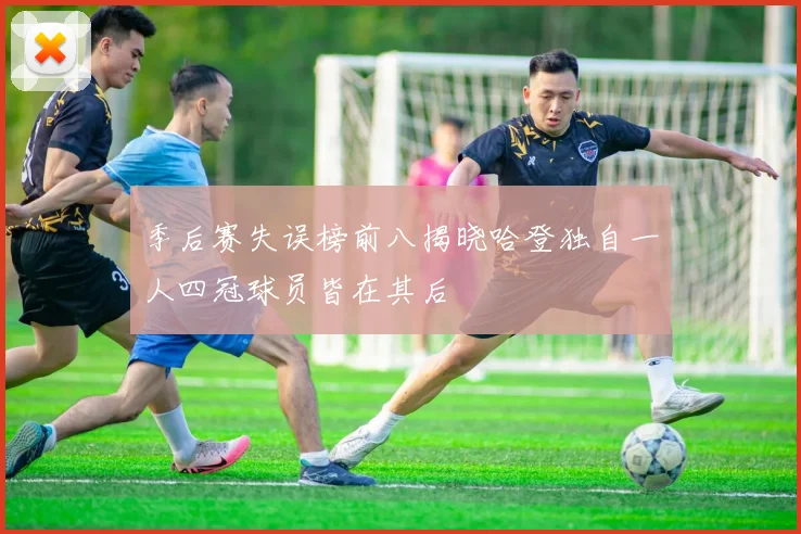 季后赛失误榜前八揭晓哈登独自一人四冠球员皆在其后