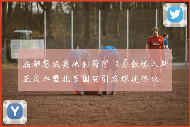 成都蓉城奥地利籍守门员教练汉斯正式加盟北京国安引发球迷热议