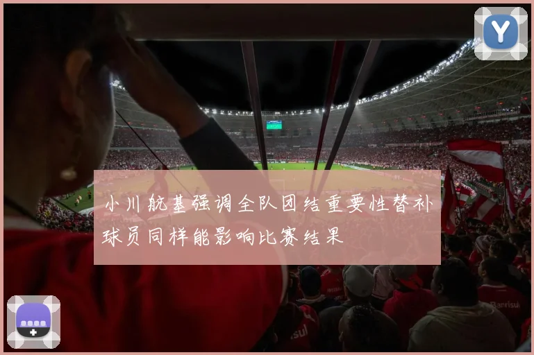 小川航基强调全队团结重要性替补球员同样能影响比赛结果