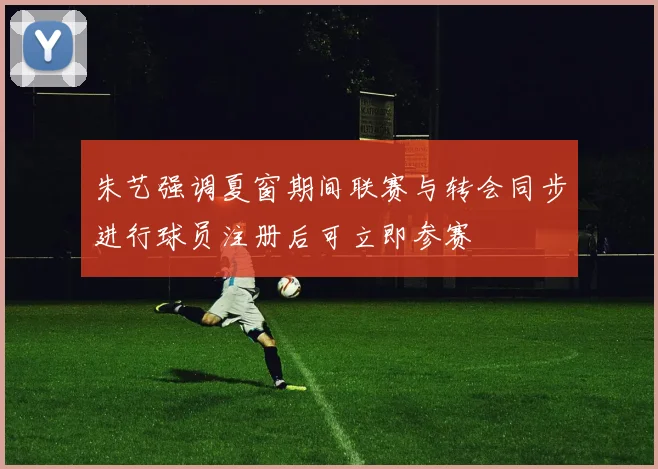 朱艺强调夏窗期间联赛与转会同步进行球员注册后可立即参赛