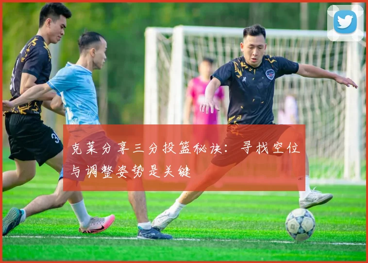 克莱分享三分投篮秘诀：寻找空位与调整姿势是关键