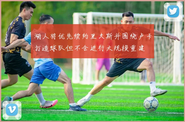 湖人将优先续约里夫斯并围绕卢卡打造球队但不会进行大规模重建