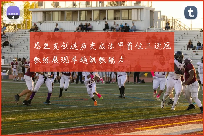 恩里克创造历史成法甲首位三连冠教练展现卓越执教能力