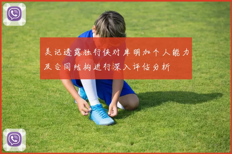 美记透露独行侠对库明加个人能力及合同结构进行深入评估分析