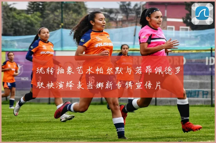 玩转抽象艺术帕尔默与若昂佩德罗联袂演绎麦当娜新专辑宣传片