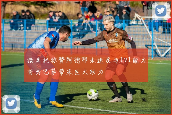扬库托称赞阿德耶米速度与1v1能力将为巴萨带来巨大助力
