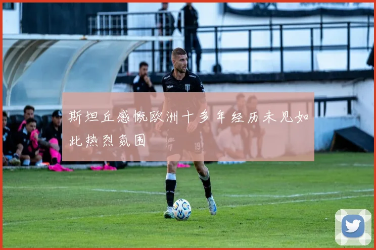 斯坦丘感慨欧洲十多年经历未见如此热烈氛围